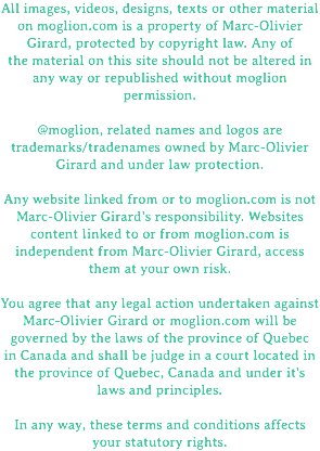 All images, videos, designs, texts or other material on moglion.com is a property of Marc-Olivier Girard, protected by copyright law. Any of the material on this site should not be altered in any way or republished without moglion permission. @moglion, related names and logos are trademarks/tradenames owned by Marc-Olivier Girard and under law protection. Any website linked from or to moglion.com is not Marc-Olivier Girard's responsibility. Websites content linked to or from moglion.com is independent from Marc-Olivier Girard, access them at your own risk. You agree that any legal action undertaken against Marc-Olivier Girard or moglion.com will be governed by the laws of the province of Quebec in Canada and shall be judge in a court located in the province of Quebec, Canada and under it's laws and principles. In any way, these terms and conditions affects your statutory rights.