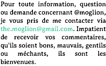 Pour toute information, question ou demande concernant @moglion, je vous pris de me contacter via the.moglion@gmail.com. Impatient de recevoir vos commentaires, qu'ils soient bons, mauvais, gentils ou méchants, ils sont les bienvenues.