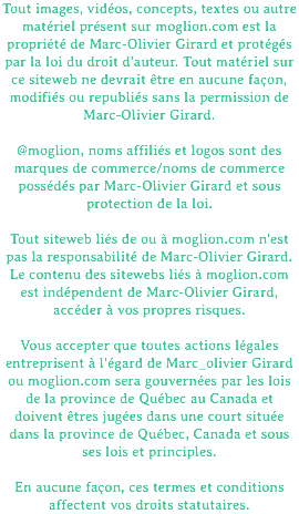 Tout images, vidéos, concepts, textes ou autre matériel présent sur moglion.com est la propriété de Marc-Olivier Girard et protégés par la loi du droit d'auteur. Tout matériel sur ce siteweb ne devrait être en aucune façon, modifiés ou republiés sans la permission de Marc-Olivier Girard. @moglion, noms affiliés et logos sont des marques de commerce/noms de commerce possédés par Marc-Olivier Girard et sous protection de la loi. Tout siteweb liés de ou à moglion.com n'est pas la responsabilité de Marc-Olivier Girard. Le contenu des sitewebs liés à moglion.com est indépendent de Marc-Olivier Girard, accéder à vos propres risques. Vous accepter que toutes actions légales entreprisent à l'égard de Marc_olivier Girard ou moglion.com sera gouvernées par les lois de la province de Québec au Canada et doivent êtres jugées dans une court située dans la province de Québec, Canada et sous ses lois et principles. En aucune façon, ces termes et conditions affectent vos droits statutaires.