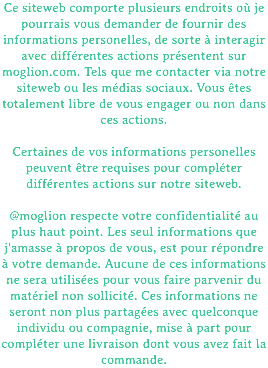Ce siteweb comporte plusieurs endroits où je pourrais vous demander de fournir des informations personelles, de sorte à interagir avec différentes actions présentent sur moglion.com. Tels que me contacter via notre siteweb ou les médias sociaux. Vous êtes totalement libre de vous engager ou non dans ces actions. Certaines de vos informations personelles peuvent être requises pour compléter différentes actions sur notre siteweb. @moglion respecte votre confidentialité au plus haut point. Les seul informations que j'amasse à propos de vous, est pour répondre à votre demande. Aucune de ces informations ne sera utilisées pour vous faire parvenir du matériel non sollicité. Ces informations ne seront non plus partagées avec quelconque individu ou compagnie, mise à part pour compléter une livraison dont vous avez fait la commande.