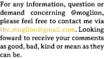 For any information, question or demand concerning @moglion, please feel free to contact me via the.moglion@gmail.com. Looking foward to receive your comments as good, bad, kind or mean as they can be.