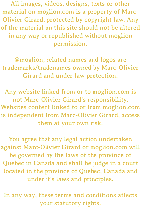 All images, videos, designs, texts or other material on moglion.com is a property of Marc-Olivier Girard, protected by copyright law. Any of the material on this site should not be altered in any way or republished without moglion permission. @moglion, related names and logos are trademarks/tradenames owned by Marc-Olivier Girard and under law protection. Any website linked from or to moglion.com is not Marc-Olivier Girard's responsibility. Websites content linked to or from moglion.com is independent from Marc-Olivier Girard, access them at your own risk. You agree that any legal action undertaken against Marc-Olivier Girard or moglion.com will be governed by the laws of the province of Quebec in Canada and shall be judge in a court located in the province of Quebec, Canada and under it's laws and principles. In any way, these terms and conditions affects your statutory rights.