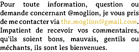 Pour toute information, question ou demande concernant @moglion, je vous pris de me contacter via the.moglion@gmail.com. Impatient de recevoir vos commentaires, qu'ils soient bons, mauvais, gentils ou méchants, ils sont les bienvenues.