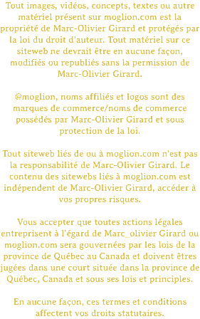Tout images, vidéos, concepts, textes ou autre matériel présent sur moglion.com est la propriété de Marc-Olivier Girard et protégés par la loi du droit d'auteur. Tout matériel sur ce siteweb ne devrait être en aucune façon, modifiés ou republiés sans la permission de Marc-Olivier Girard. @moglion, noms affiliés et logos sont des marques de commerce/noms de commerce possédés par Marc-Olivier Girard et sous protection de la loi. Tout siteweb liés de ou à moglion.com n'est pas la responsabilité de Marc-Olivier Girard. Le contenu des sitewebs liés à moglion.com est indépendent de Marc-Olivier Girard, accéder à vos propres risques. Vous accepter que toutes actions légales entreprisent à l'égard de Marc_olivier Girard ou moglion.com sera gouvernées par les lois de la province de Québec au Canada et doivent êtres jugées dans une court située dans la province de Québec, Canada et sous ses lois et principles. En aucune façon, ces termes et conditions affectent vos droits statutaires.
