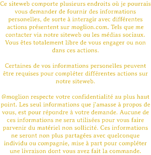 Ce siteweb comporte plusieurs endroits où je pourrais vous demander de fournir des informations personelles, de sorte à interagir avec différentes actions présentent sur moglion.com. Tels que me contacter via notre siteweb ou les médias sociaux. Vous êtes totalement libre de vous engager ou non dans ces actions. Certaines de vos informations personelles peuvent être requises pour compléter différentes actions sur notre siteweb. @moglion respecte votre confidentialité au plus haut point. Les seul informations que j'amasse à propos de vous, est pour répondre à votre demande. Aucune de ces informations ne sera utilisées pour vous faire parvenir du matériel non sollicité. Ces informations ne seront non plus partagées avec quelconque individu ou compagnie, mise à part pour compléter une livraison dont vous avez fait la commande.